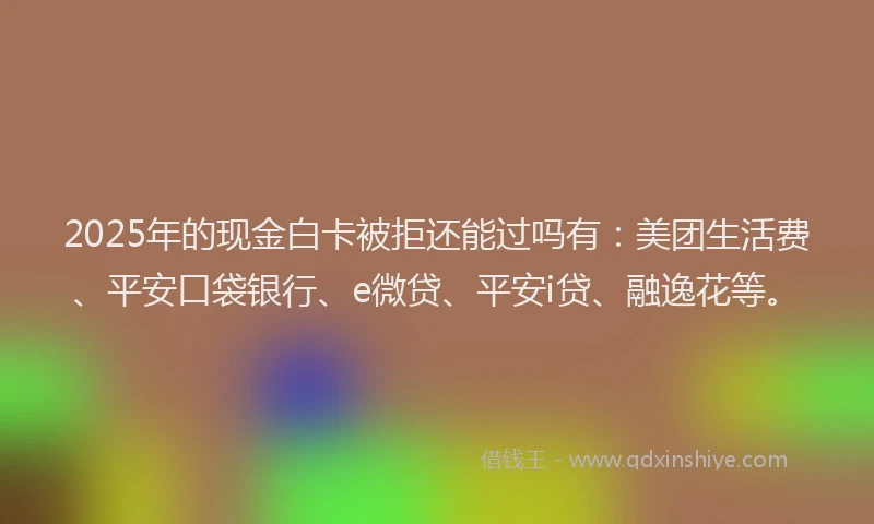 2025年的现金白卡被拒还能过吗有：美团生活费、平安口袋银行、e微贷、平安i贷、融逸花等。