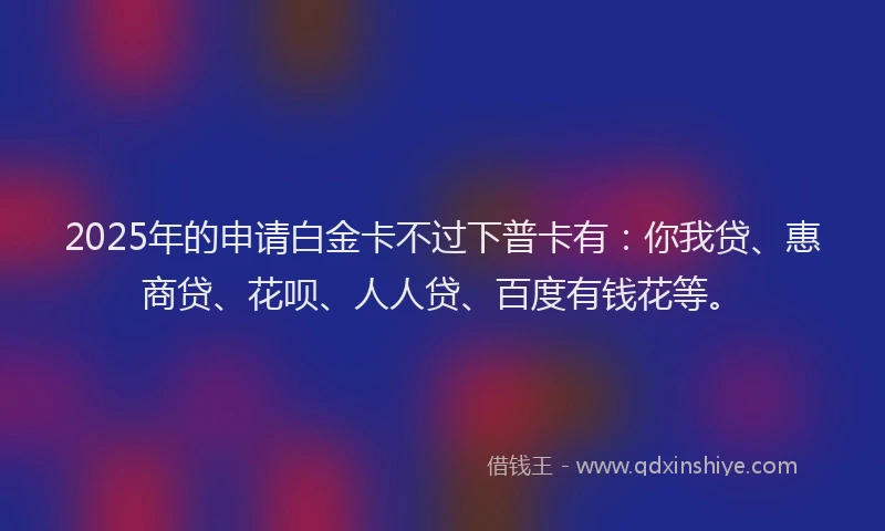2025年的申请白金卡不过下普卡有：你我贷、惠商贷、花呗、人人贷、百度有钱花等。