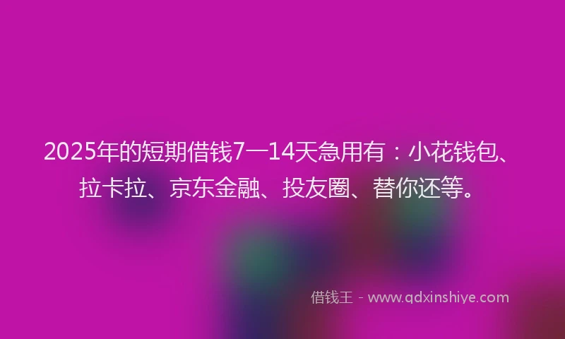 2025年的短期借钱7一14天急用有：小花钱包、拉卡拉、京东金融、投友圈、替你还等。