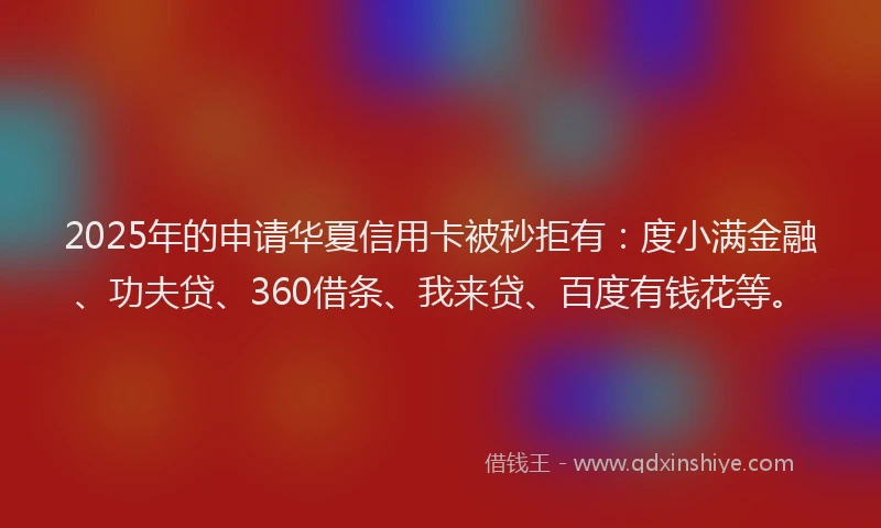 2025年的申请华夏信用卡被秒拒有：度小满金融、功夫贷、360借条、我来贷、百度有钱花等。