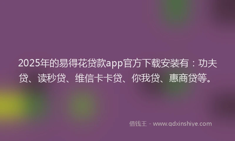 2025年的易得花贷款app官方下载安装有：功夫贷、读秒贷、维信卡卡贷、你我贷、惠商贷等。