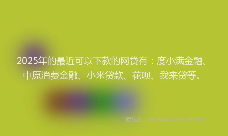 2025年的最近可以下款的网贷有：度小满金融、中原消费金融、小米贷款、花呗、我来贷等。