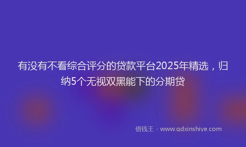 有没有不看综合评分的贷款平台2025年精选，归纳5个无视双黑能下的分期贷