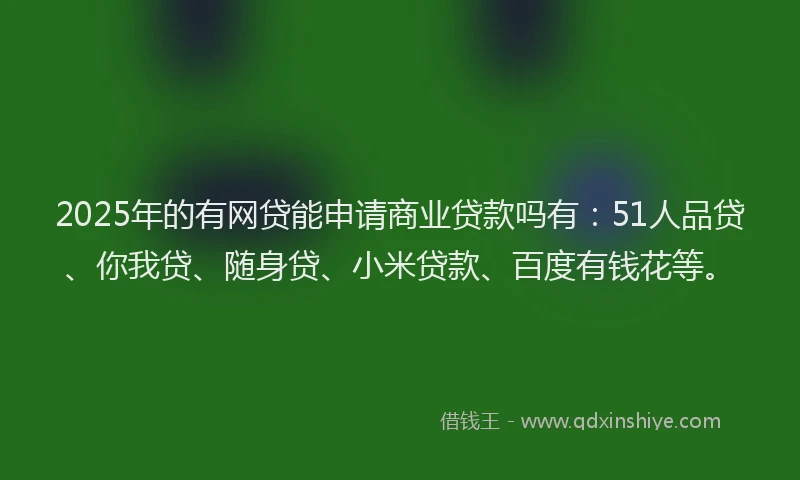 2025年的有网贷能申请商业贷款吗有：51人品贷、你我贷、随身贷、小米贷款、百度有钱花等。