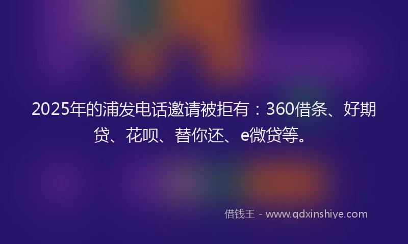 2025年的浦发电话邀请被拒有：360借条、好期贷、花呗、替你还、e微贷等。