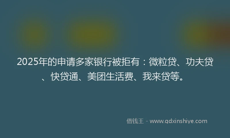 2025年的申请多家银行被拒有：微粒贷、功夫贷、快贷通、美团生活费、我来贷等。