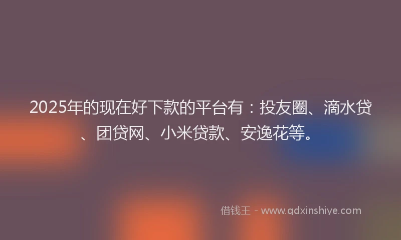 2025年的现在好下款的平台有：投友圈、滴水贷、团贷网、小米贷款、安逸花等。