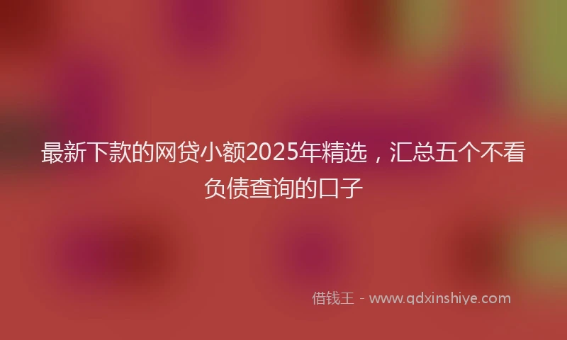 最新下款的网贷小额2025年精选，汇总五个不看负债查询的口子