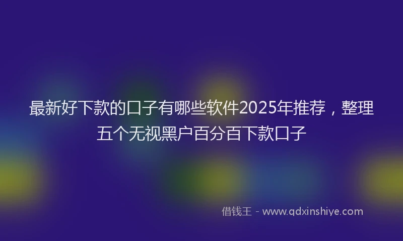 最新好下款的口子有哪些软件2025年推荐，整理五个无视黑户百分百下款口子