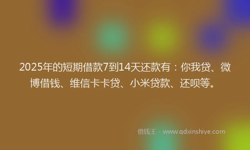 2025年的短期借款7到14天还款有：你我贷、微博借钱、维信卡卡贷、小米贷款、还呗等。