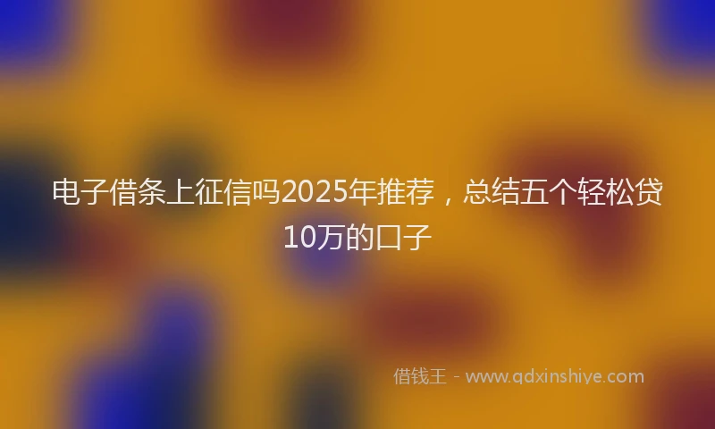 电子借条上征信吗2025年推荐，总结五个轻松贷10万的口子