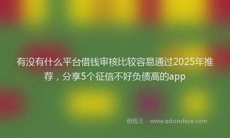有没有什么平台借钱审核比较容易通过2025年推荐，分享5个征信不好负债高的app