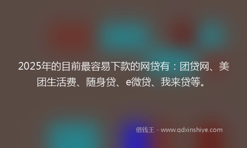 2025年的目前最容易下款的网贷有：团贷网、美团生活费、随身贷、e微贷、我来贷等。