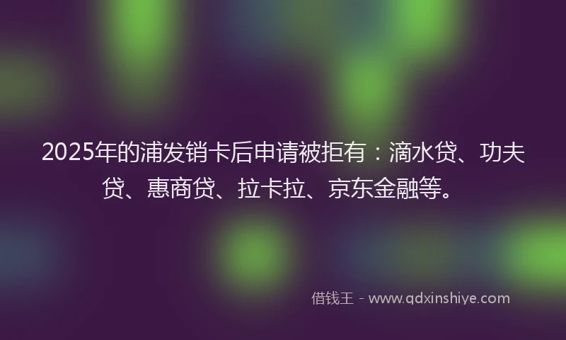 2025年的浦发销卡后申请被拒有:滴水贷、功夫贷、惠商贷、拉卡拉、京东金融等。