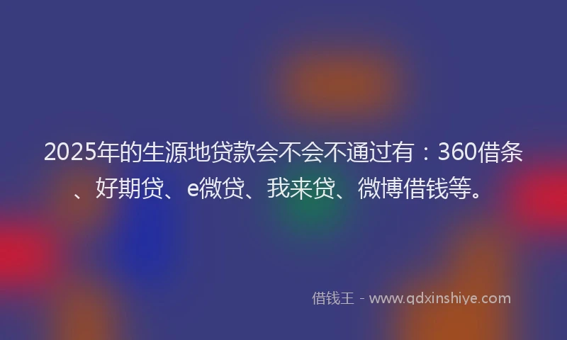 2025年的生源地贷款会不会不通过有：360借条、好期贷、e微贷、我来贷、微博借钱等。