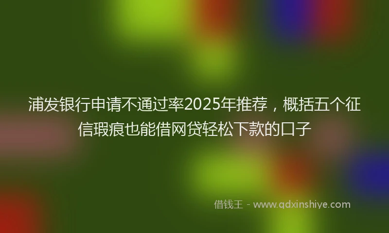 浦发银行申请不通过率2025年推荐，概括五个征信瑕疵也能借网贷轻松下款的口子