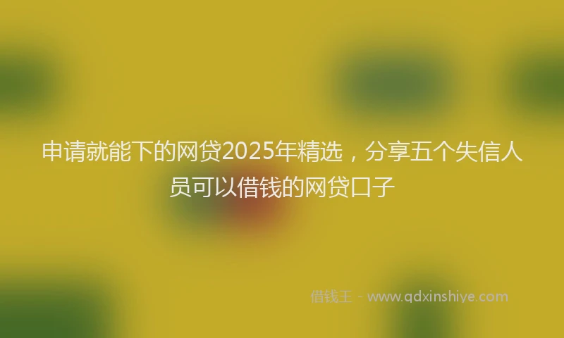 申请就能下的网贷2025年精选，分享五个失信人员可以借钱的网贷口子