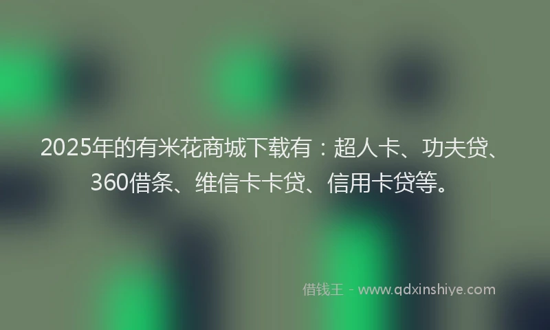 2025年的有米花商城下载有：超人卡、功夫贷、360借条、维信卡卡贷、信用卡贷等。