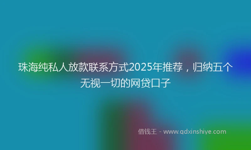 珠海纯私人放款联系方式2025年推荐，归纳五个无视一切的网贷口子