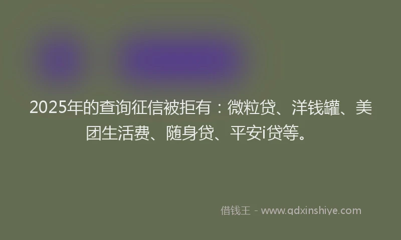 2025年的查询征信被拒有：微粒贷、洋钱罐、美团生活费、随身贷、平安i贷等。