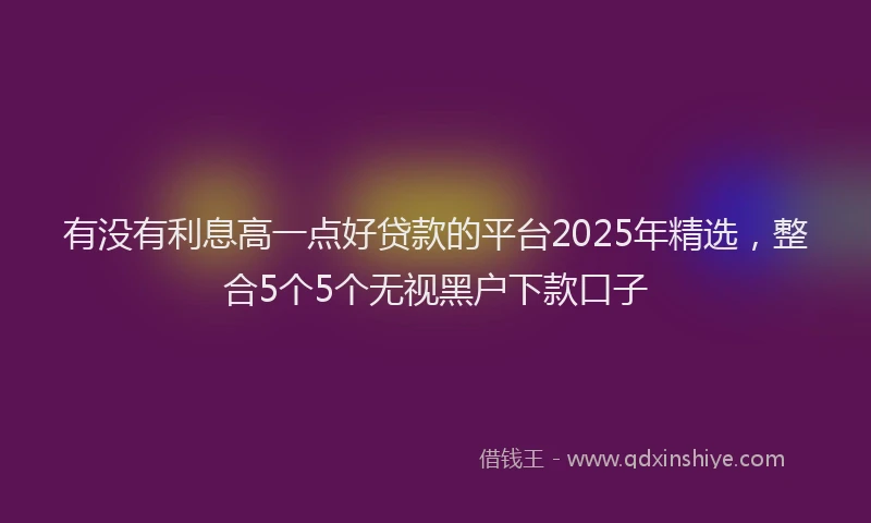 有没有利息高一点好贷款的平台2025年精选，整合5个5个无视黑户下款口子
