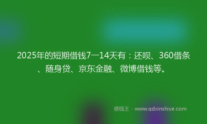 2025年的短期借钱7一14天有：还呗、360借条、随身贷、京东金融、微博借钱等。