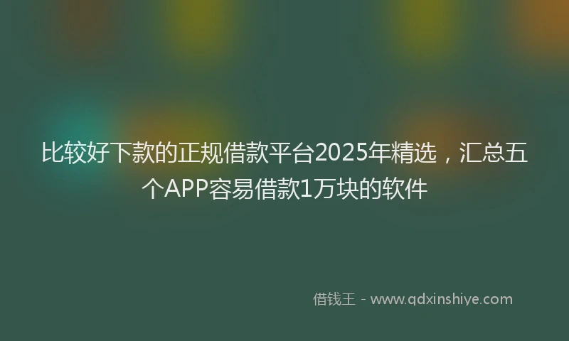 比较好下款的正规借款平台2025年精选，汇总五个APP容易借款1万块的软件