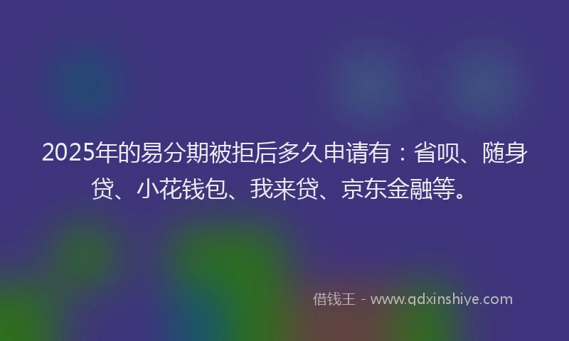 2025年的易分期被拒后多久申请有：省呗、随身贷、小花钱包、我来贷、京东金融等。