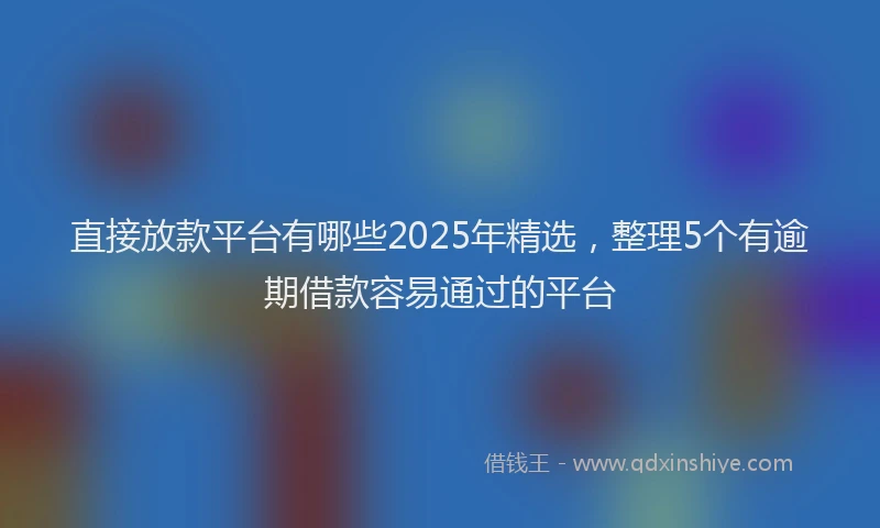 直接放款平台有哪些2025年精选，整理5个有逾期借款容易通过的平台