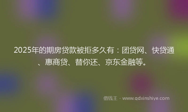 2025年的期房贷款被拒多久有：团贷网、快贷通、惠商贷、替你还、京东金融等。