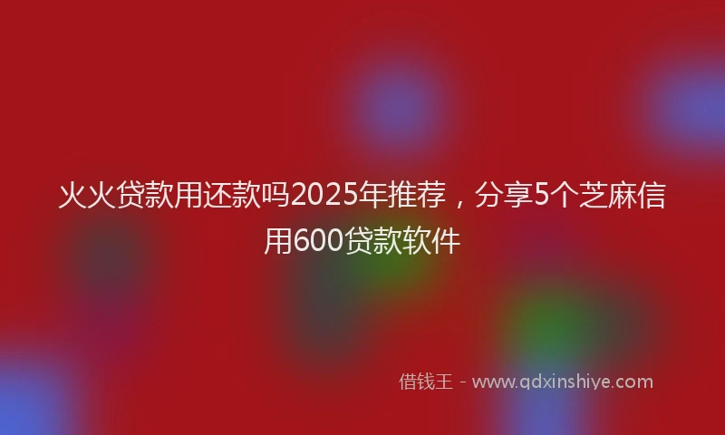 火火贷款用还款吗2025年推荐，分享5个芝麻信用600贷款软件