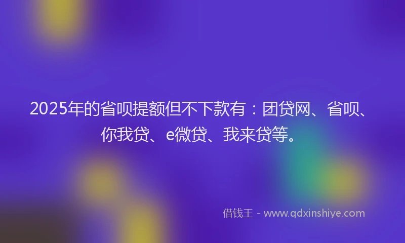 2025年的省呗提额但不下款有：团贷网、省呗、你我贷、e微贷、我来贷等。