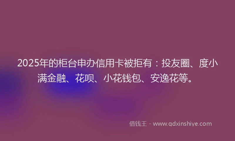 2025年的柜台申办信用卡被拒有：投友圈、度小满金融、花呗、小花钱包、安逸花等。