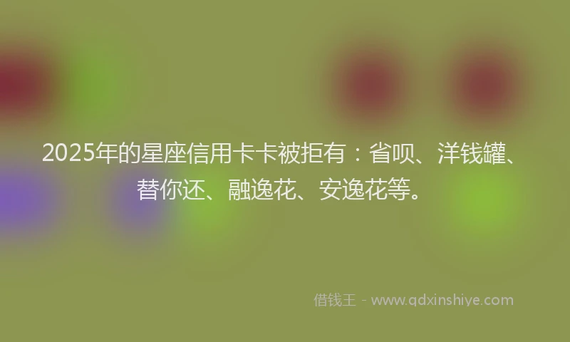 2025年的星座信用卡卡被拒有：省呗、洋钱罐、替你还、融逸花、安逸花等。