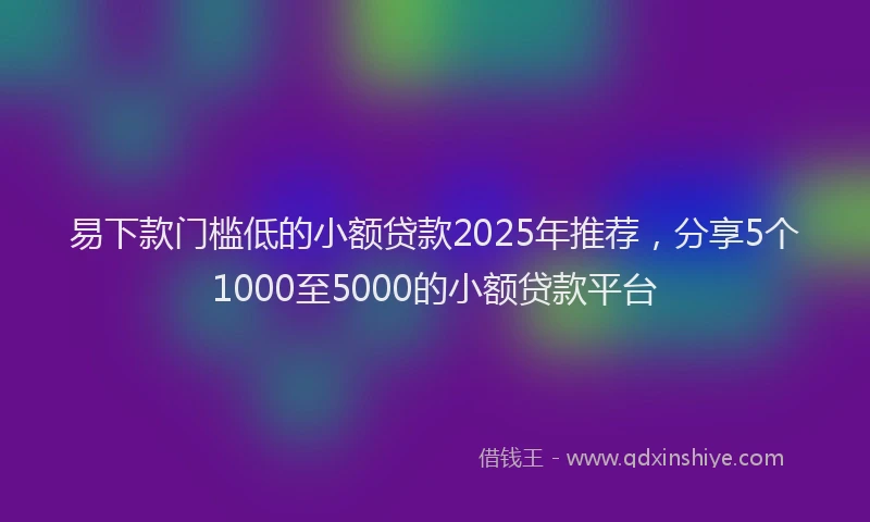 易下款门槛低的小额贷款2025年推荐，分享5个1000至5000的小额贷款平台