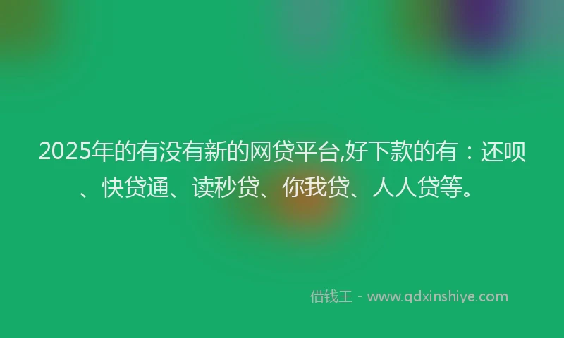 2025年的有没有新的网贷平台,好下款的有：还呗、快贷通、读秒贷、你我贷、人人贷等。