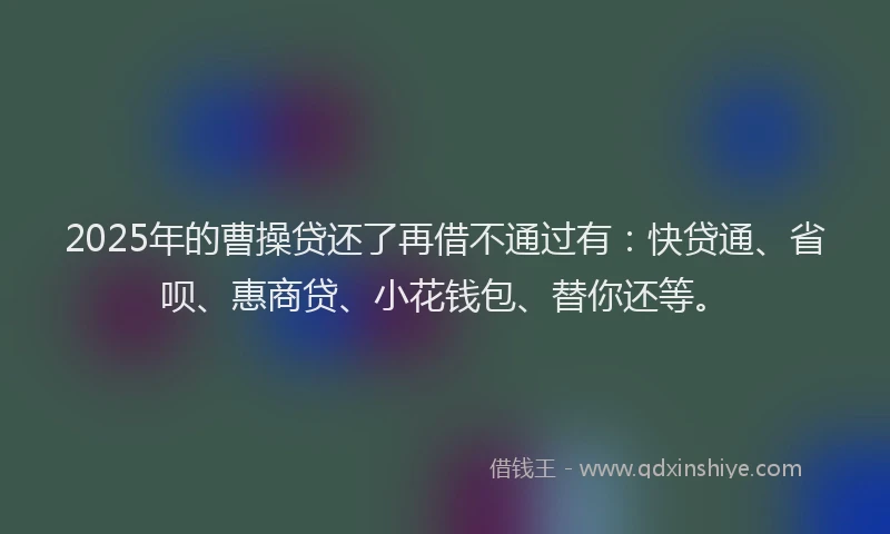 2025年的曹操贷还了再借不通过有：快贷通、省呗、惠商贷、小花钱包、替你还等。