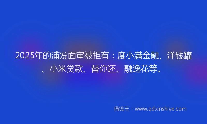 2025年的浦发面审被拒有：度小满金融、洋钱罐、小米贷款、替你还、融逸花等。