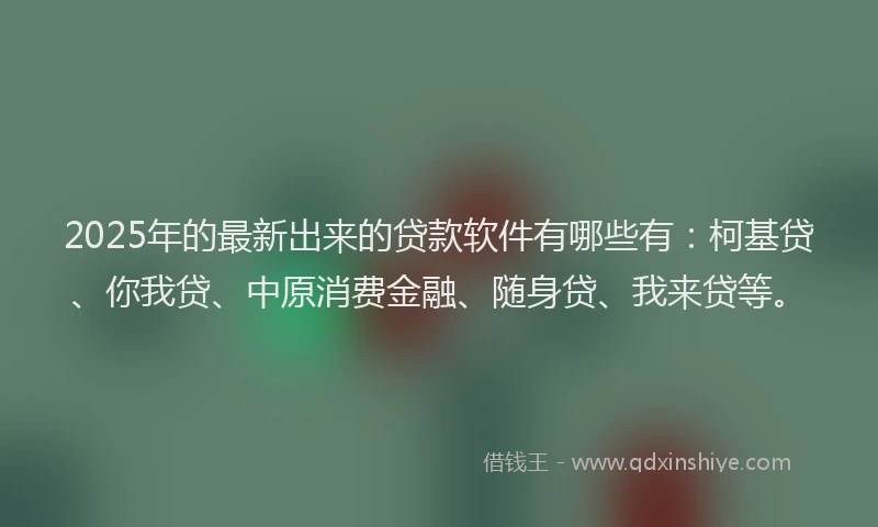 2025年的最新出来的贷款软件有哪些有：柯基贷、你我贷、中原消费金融、随身贷、我来贷等。