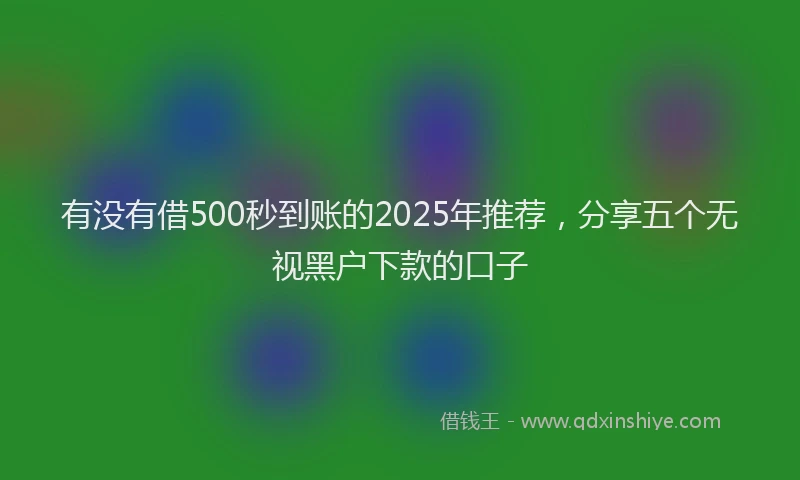 有没有借500秒到账的2025年推荐，分享五个无视黑户下款的口子