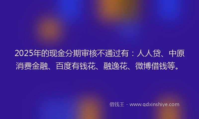 2025年的现金分期审核不通过有：人人贷、中原消费金融、百度有钱花、融逸花、微博借钱等。