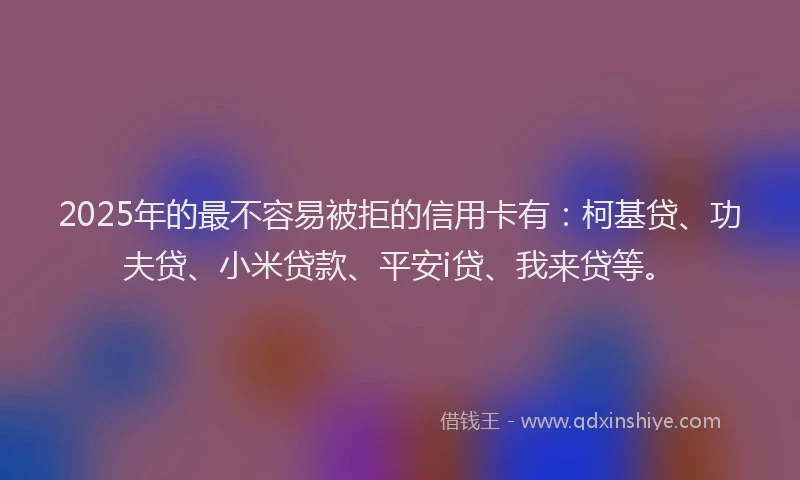 2025年的最不容易被拒的信用卡有：柯基贷、功夫贷、小米贷款、平安i贷、我来贷等。