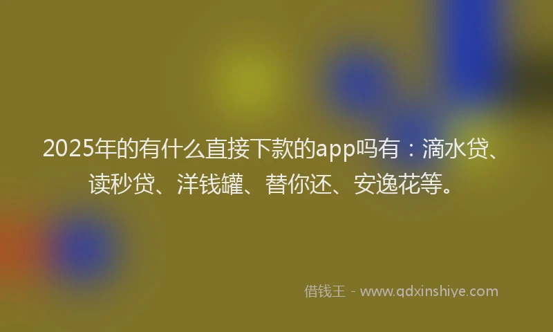 2025年的有什么直接下款的app吗有：滴水贷、读秒贷、洋钱罐、替你还、安逸花等。