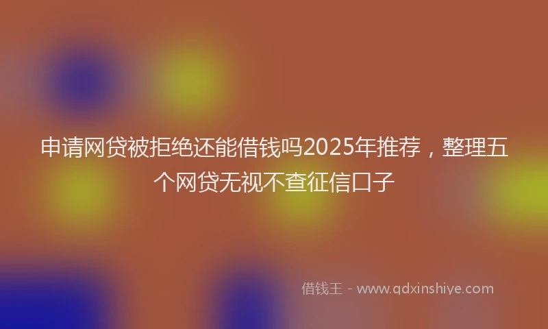 申请网贷被拒绝还能借钱吗2025年推荐，整理五个网贷无视不查征信口子