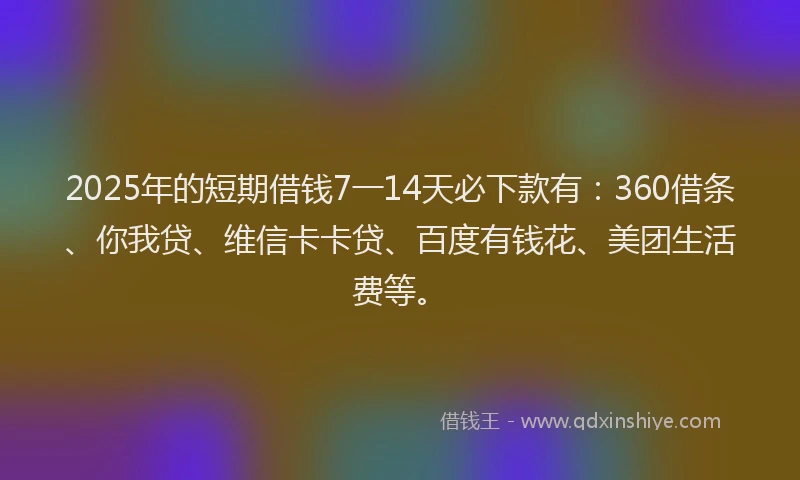 2025年的短期借钱7一14天必下款有：360借条、你我贷、维信卡卡贷、百度有钱花、美团生活费等。