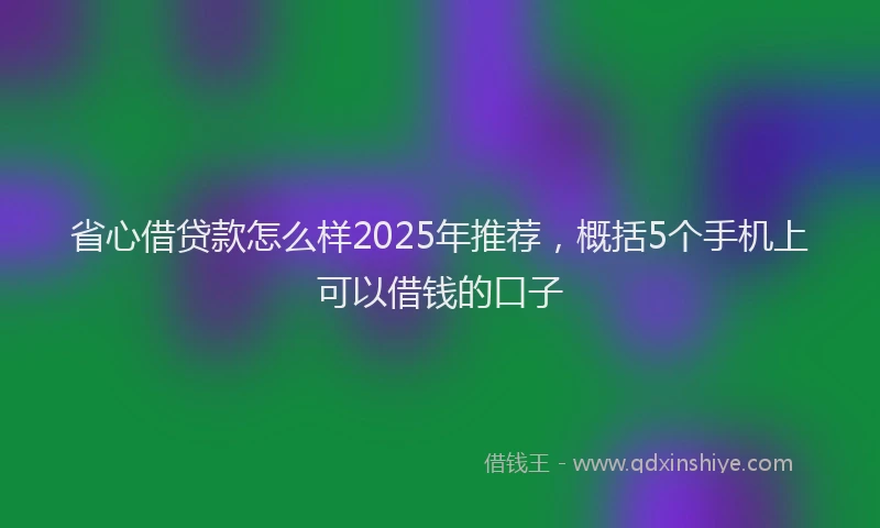 省心借贷款怎么样2025年推荐，概括5个手机上可以借钱的口子