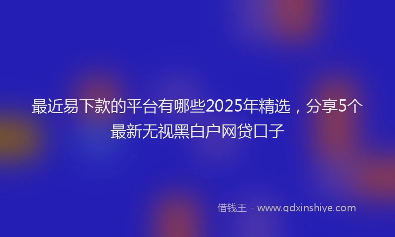 最近易下款的平台有哪些2025年精选，分享5个最新无视黑白户网贷口子