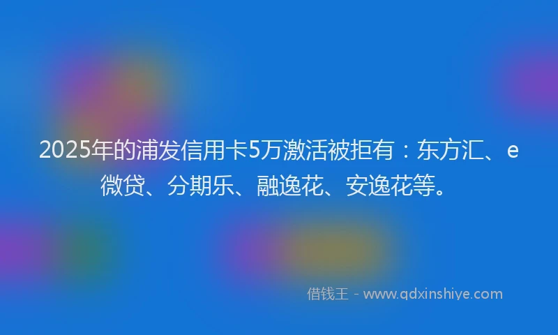 2025年的浦发信用卡5万激活被拒有：东方汇、e微贷、分期乐、融逸花、安逸花等。