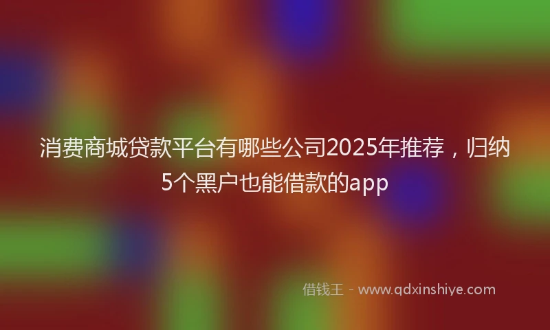 消费商城贷款平台有哪些公司2025年推荐，归纳5个黑户也能借款的app
