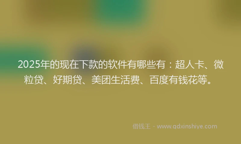 2025年的现在下款的软件有哪些有：超人卡、微粒贷、好期贷、美团生活费、百度有钱花等。